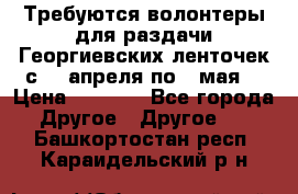 Требуются волонтеры для раздачи Георгиевских ленточек с 30 апреля по 9 мая. › Цена ­ 2 000 - Все города Другое » Другое   . Башкортостан респ.,Караидельский р-н